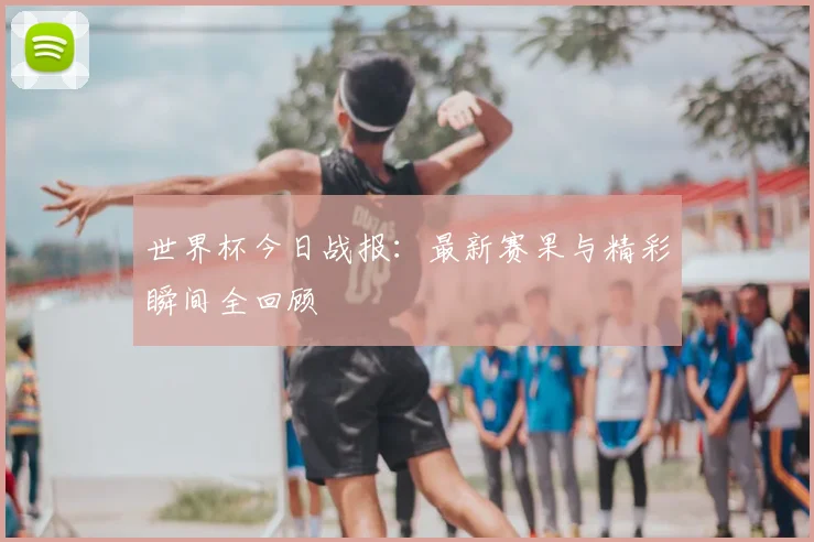 世界杯今日战报：最新赛果与精彩瞬间全回顾