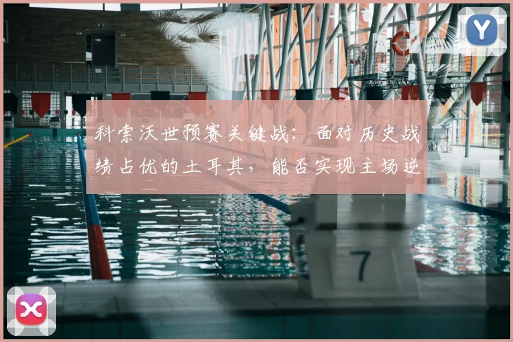 科索沃世预赛关键战：面对历史战绩占优的土耳其，能否实现主场逆袭创造新纪录？
