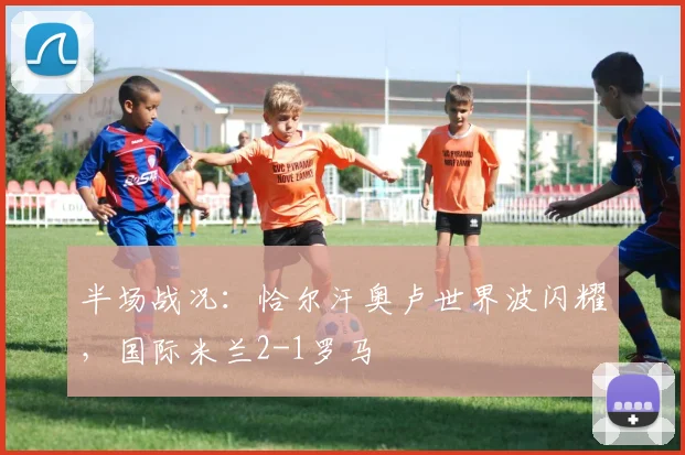 半场战况：恰尔汗奥卢世界波闪耀，国际米兰2-1罗马
