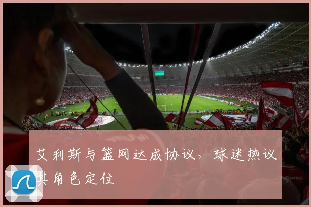 艾利斯与篮网达成协议,球迷热议其角色定位