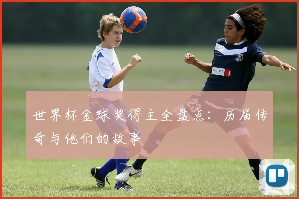 世界杯金球奖得主全盘点：历届传奇与他们的故事