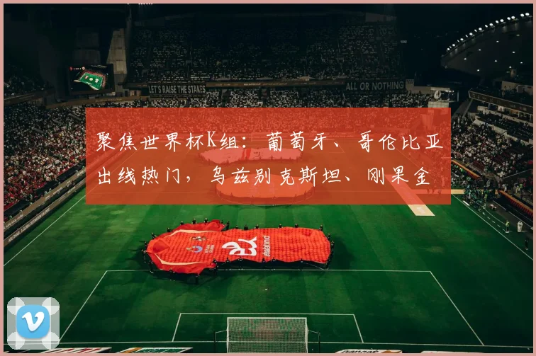 聚焦世界杯K组:葡萄牙、哥伦比亚出线热门,乌兹别克斯坦、刚果金能否爆冷?