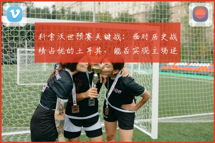 科索沃世预赛关键战：面对历史战绩占优的土耳其，能否实现主场逆袭创造新纪录？
